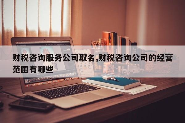 财税咨询服务公司取名,财税咨询公司的经营范围有哪些