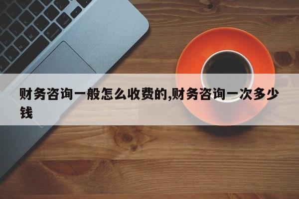 财务咨询一般怎么收费的,财务咨询一次多少钱
