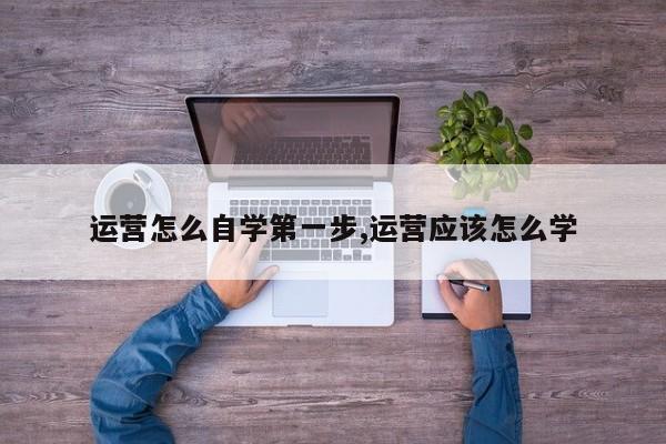 运营怎么自学第一步,运营应该怎么学