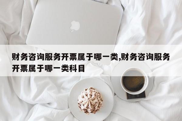 财务咨询服务开票属于哪一类,财务咨询服务开票属于哪一类科目