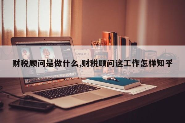 财税顾问是做什么,财税顾问这工作怎样知乎