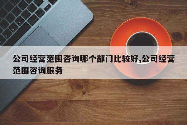 公司经营范围咨询哪个部门比较好,公司经营范围咨询服务