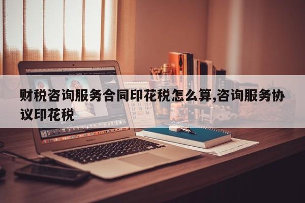 财税咨询服务合同印花税怎么算,咨询服务协议印花税