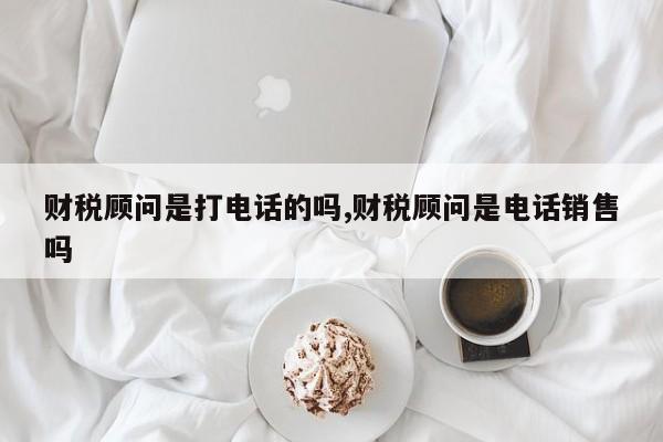 财税顾问是打电话的吗,财税顾问是电话销售吗